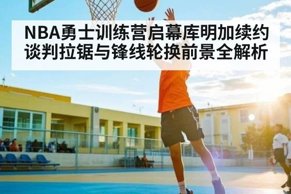 NBA勇士训练营启幕库明加续约谈判拉锯与锋线轮换前景全解析