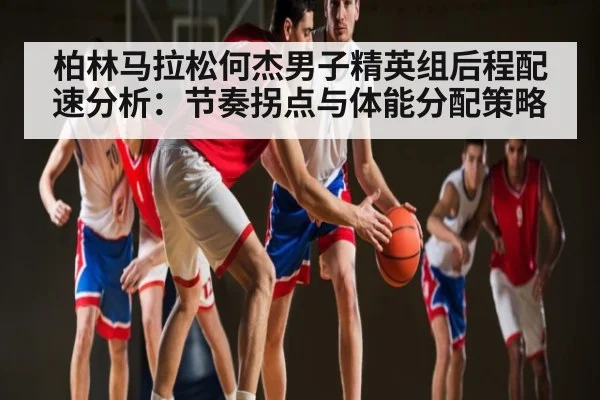 柏林马拉松何杰男子精英组后程配速分析：节奏拐点与体能分配策略