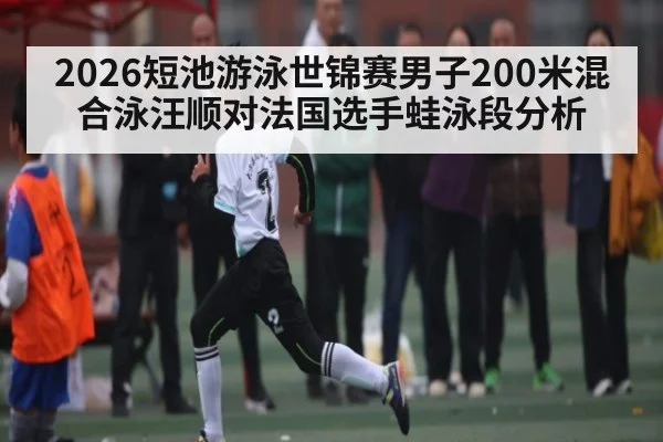 2026短池游泳世锦赛男子200米混合泳汪顺对法国选手蛙泳段分析