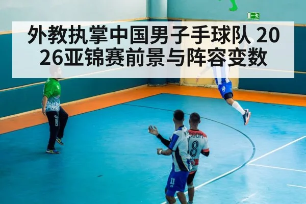外教执掌中国男子手球队 2026亚锦赛前景与阵容变数