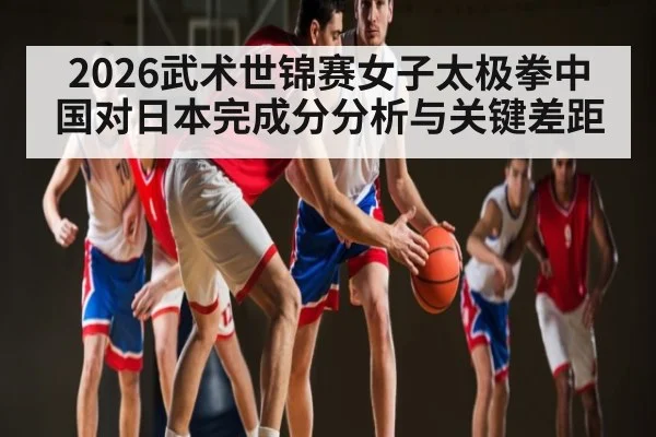 2026武术世锦赛女子太极拳中国对日本完成分分析与关键差距